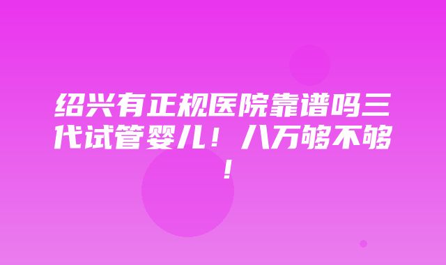 绍兴有正规医院靠谱吗三代试管婴儿！八万够不够！