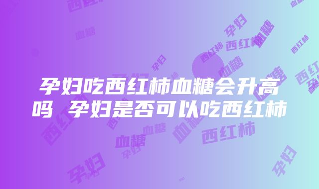 孕妇吃西红柿血糖会升高吗 孕妇是否可以吃西红柿