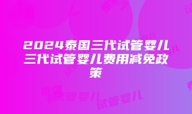 2024泰国三代试管婴儿三代试管婴儿费用减免政策