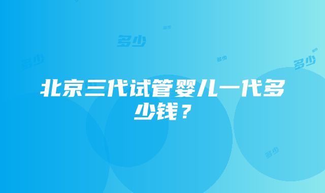 北京三代试管婴儿一代多少钱？