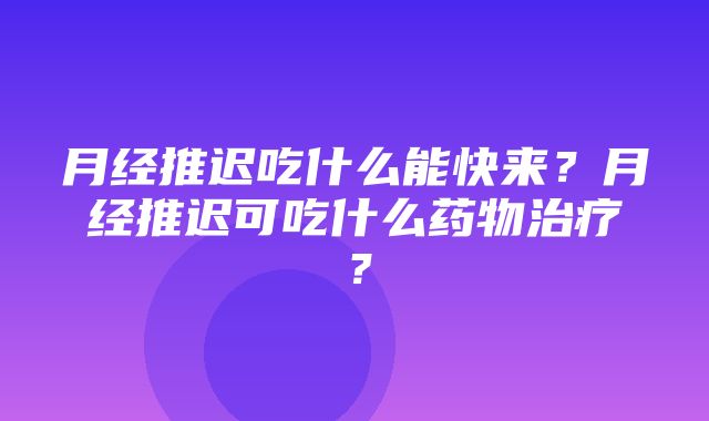 月经推迟吃什么能快来？月经推迟可吃什么药物治疗？