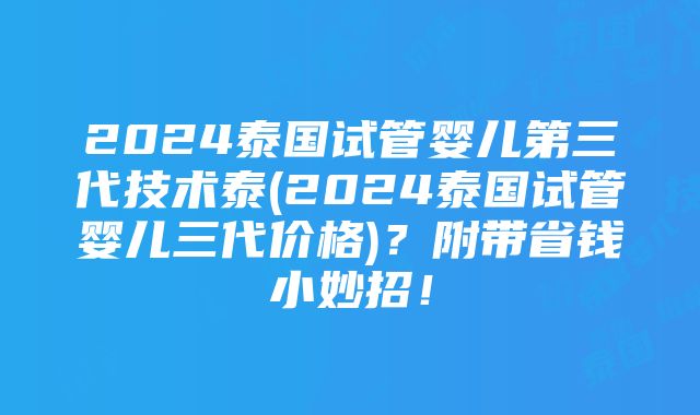 2024泰国试管婴儿第三代技术泰(2024泰国试管婴儿三代价格)？附带省钱小妙招！