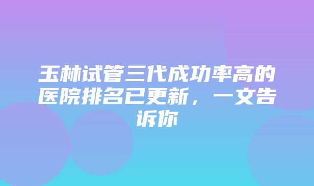 玉林试管三代成功率高的医院排名已更新，一文告诉你