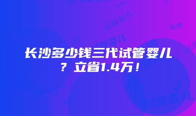 长沙多少钱三代试管婴儿？立省1.4万！