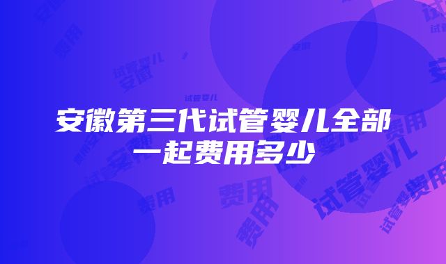 安徽第三代试管婴儿全部一起费用多少