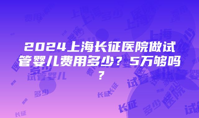 2024上海长征医院做试管婴儿费用多少？5万够吗？