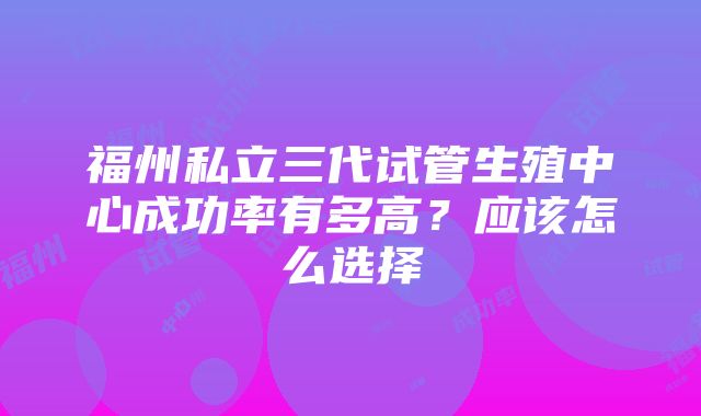 福州私立三代试管生殖中心成功率有多高？应该怎么选择