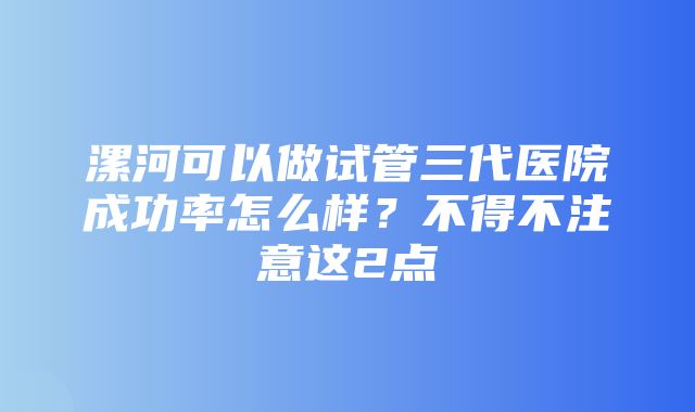 漯河可以做试管三代医院成功率怎么样？不得不注意这2点