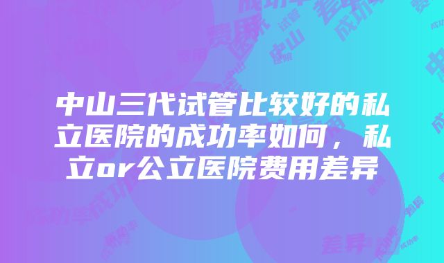 中山三代试管比较好的私立医院的成功率如何，私立or公立医院费用差异