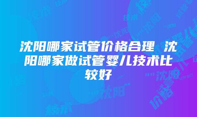 沈阳哪家试管价格合理 沈阳哪家做试管婴儿技术比较好