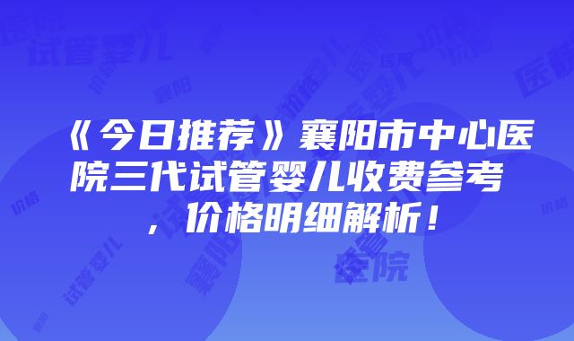 《今日推荐》襄阳市中心医院三代试管婴儿收费参考，价格明细解析！