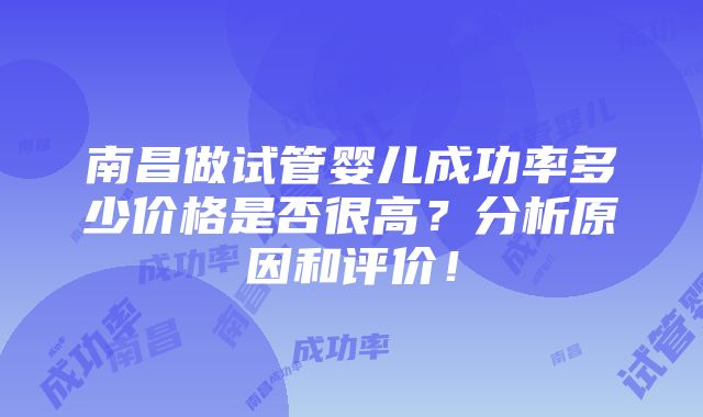 南昌做试管婴儿成功率多少价格是否很高？分析原因和评价！