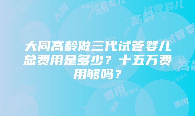 大同高龄做三代试管婴儿总费用是多少？十五万费用够吗？