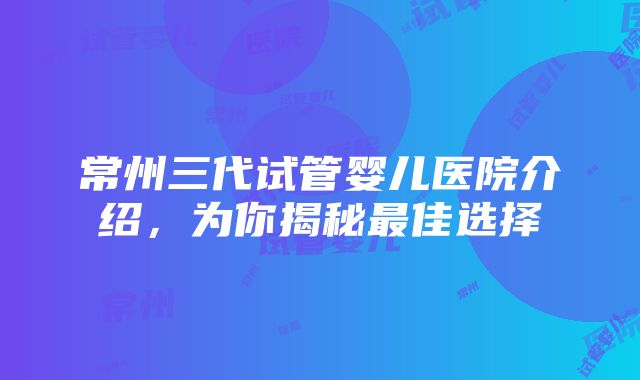 常州三代试管婴儿医院介绍，为你揭秘最佳选择