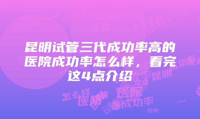 昆明试管三代成功率高的医院成功率怎么样，看完这4点介绍