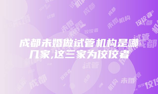 成都未婚做试管机构是哪几家,这三家为佼佼者