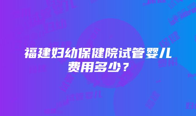 福建妇幼保健院试管婴儿费用多少？