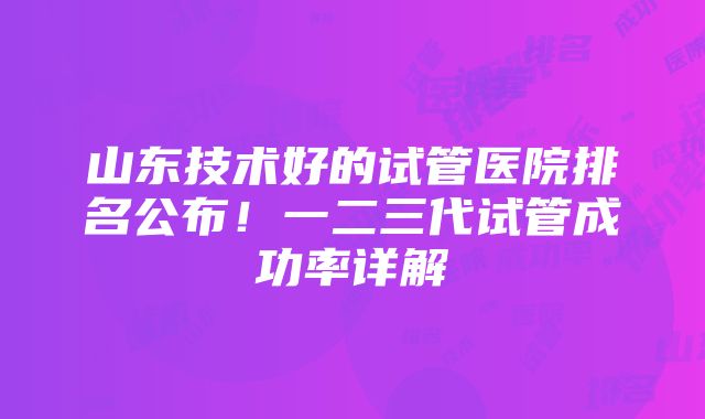 山东技术好的试管医院排名公布！一二三代试管成功率详解