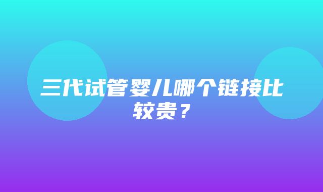 三代试管婴儿哪个链接比较贵？