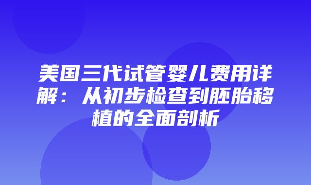 美国三代试管婴儿费用详解：从初步检查到胚胎移植的全面剖析