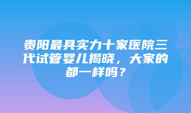 贵阳最具实力十家医院三代试管婴儿揭晓，大家的都一样吗？