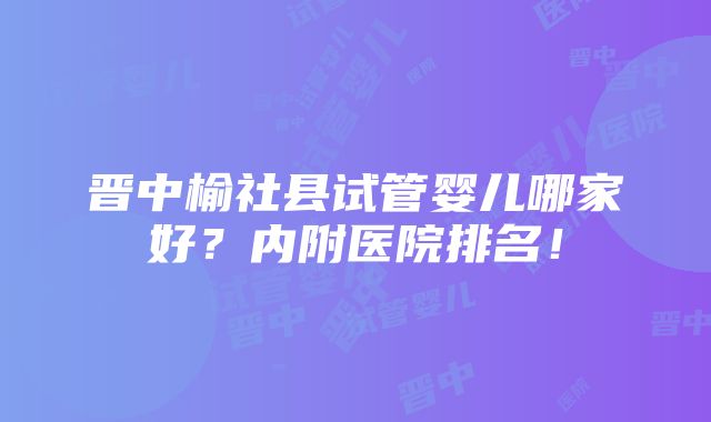 晋中榆社县试管婴儿哪家好？内附医院排名！