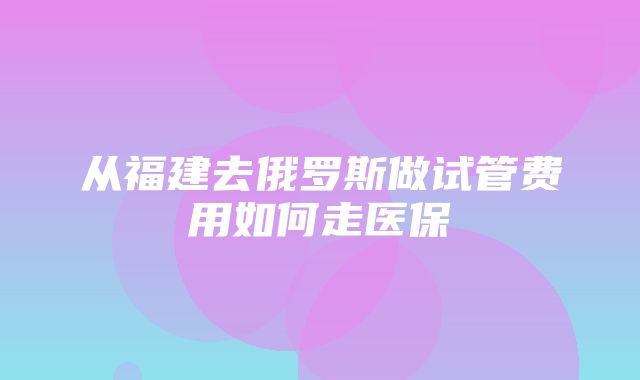 从福建去俄罗斯做试管费用如何走医保