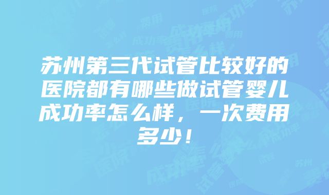 苏州第三代试管比较好的医院都有哪些做试管婴儿成功率怎么样，一次费用多少！