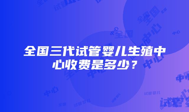 全国三代试管婴儿生殖中心收费是多少？