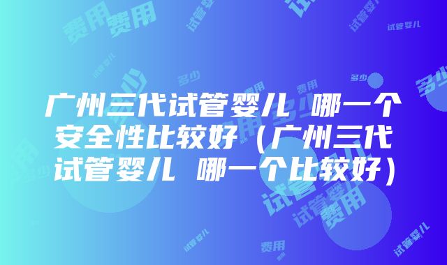 广州三代试管婴儿 哪一个安全性比较好（广州三代试管婴儿 哪一个比较好）