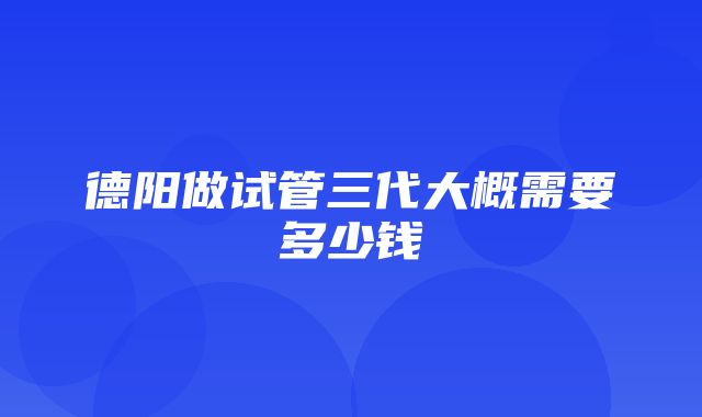 德阳做试管三代大概需要多少钱