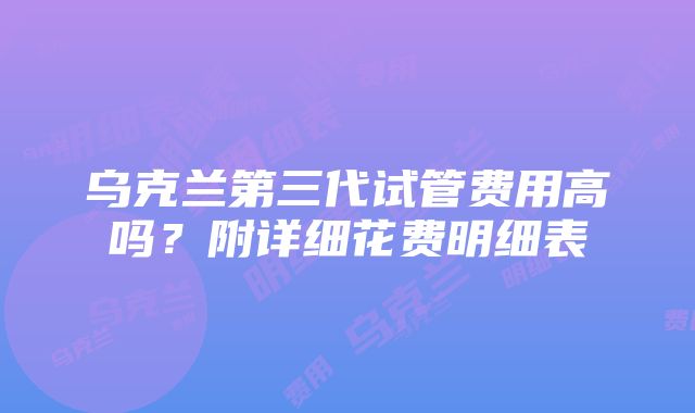 乌克兰第三代试管费用高吗？附详细花费明细表