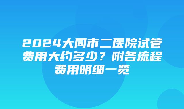 2024大同市二医院试管费用大约多少？附各流程费用明细一览