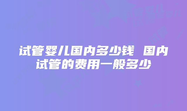 试管婴儿国内多少钱 国内试管的费用一般多少