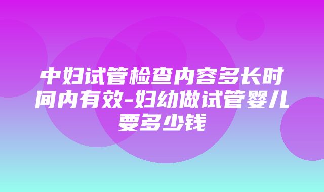 中妇试管检查内容多长时间内有效-妇幼做试管婴儿要多少钱