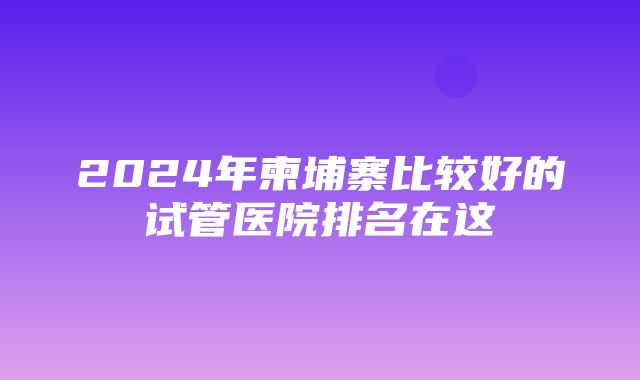 2024年柬埔寨比较好的试管医院排名在这