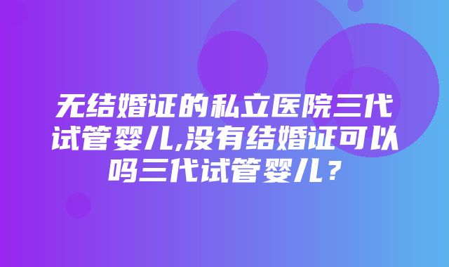 无结婚证的私立医院三代试管婴儿,没有结婚证可以吗三代试管婴儿？