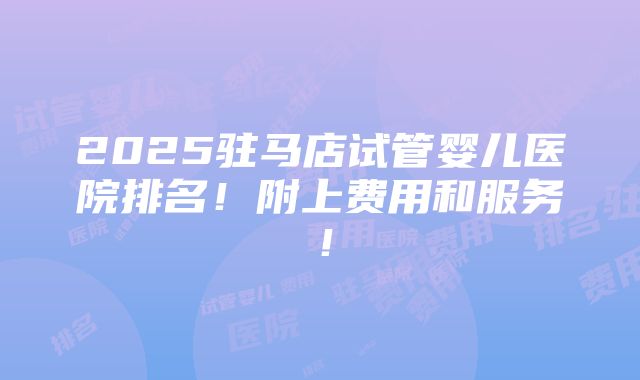 2025驻马店试管婴儿医院排名！附上费用和服务！