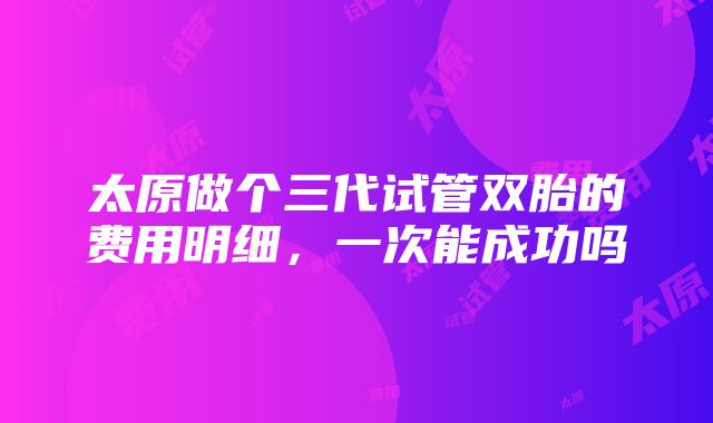 太原做个三代试管双胎的费用明细，一次能成功吗