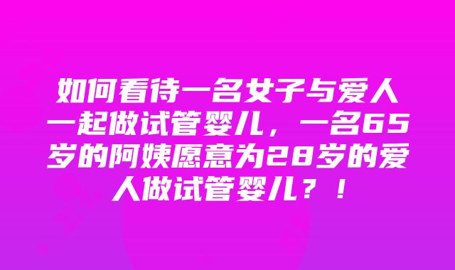 如何看待一名女子与爱人一起做试管婴儿，一名65岁的阿姨愿意为28岁的爱人做试管婴儿？！