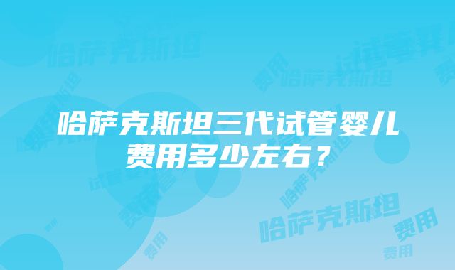 哈萨克斯坦三代试管婴儿费用多少左右？