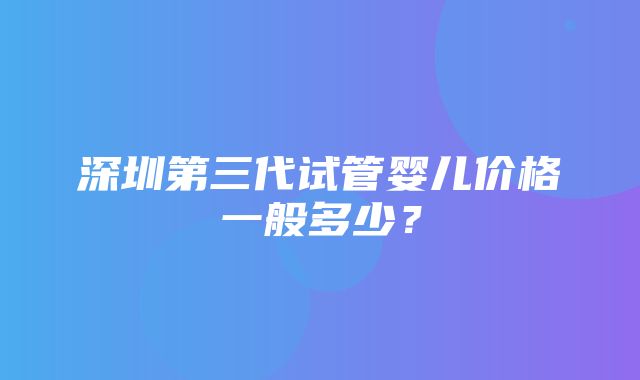 深圳第三代试管婴儿价格一般多少？