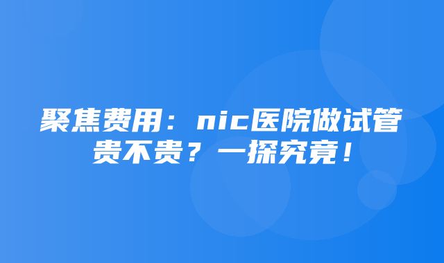 聚焦费用：nic医院做试管贵不贵？一探究竟！