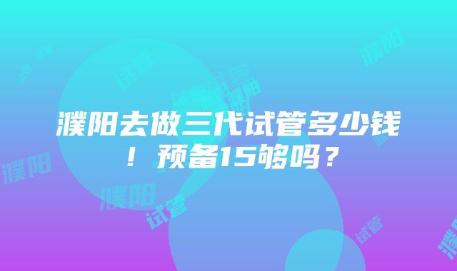 濮阳去做三代试管多少钱！预备15够吗？