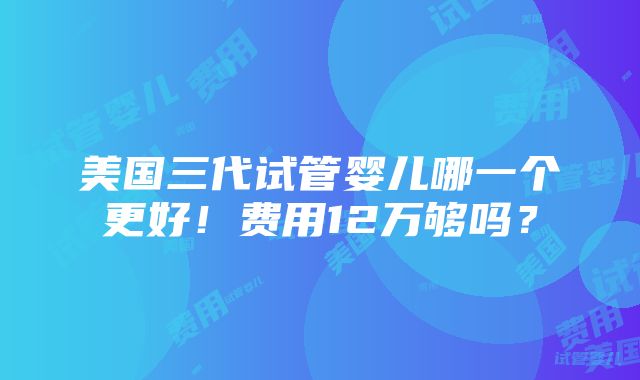 美国三代试管婴儿哪一个更好！费用12万够吗？