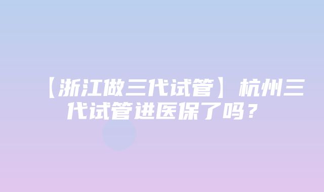 【浙江做三代试管】杭州三代试管进医保了吗？