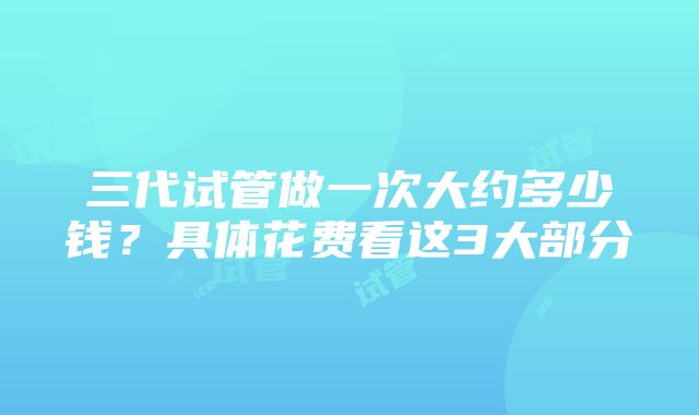 三代试管做一次大约多少钱？具体花费看这3大部分