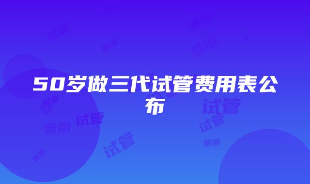 50岁做三代试管费用表公布