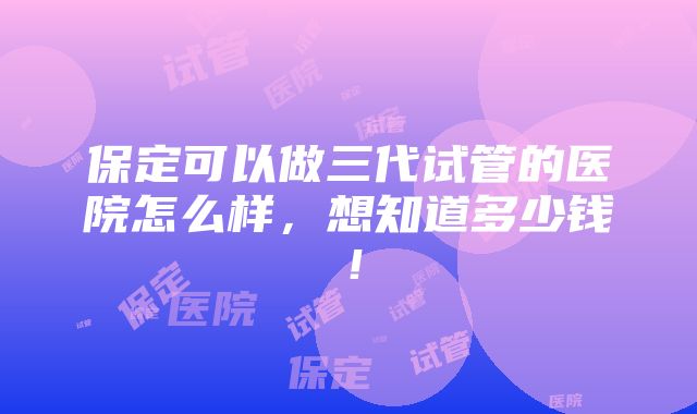 保定可以做三代试管的医院怎么样，想知道多少钱！