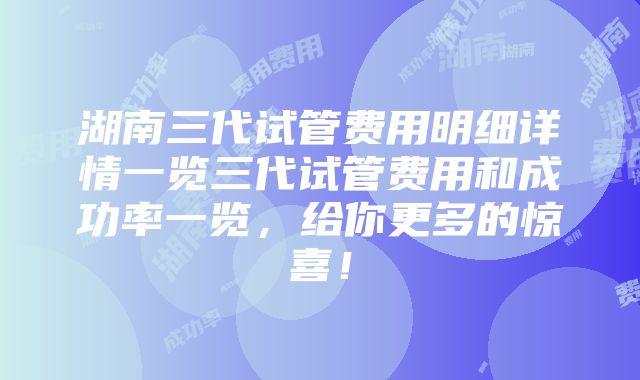 湖南三代试管费用明细详情一览三代试管费用和成功率一览，给你更多的惊喜！